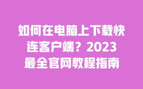 如何在电脑上下载快连客户端？2023最全官网教程指南 一